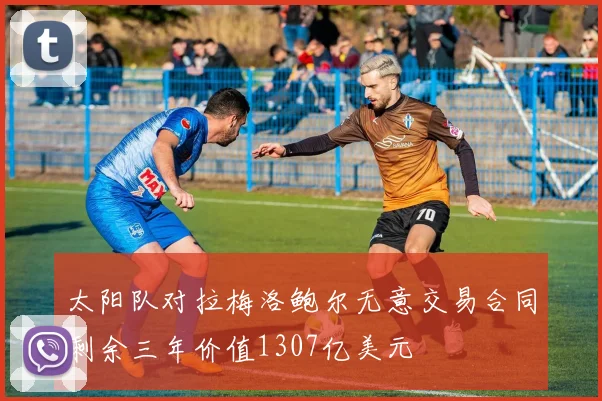 太阳队对拉梅洛鲍尔无意交易合同剩余三年价值1307亿美元