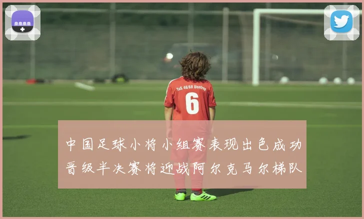 中国足球小将小组赛表现出色成功晋级半决赛将迎战阿尔克马尔梯队