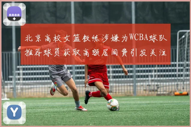 北京高校女篮教练涉嫌为WCBA球队推荐球员获取高额居间费引发关注