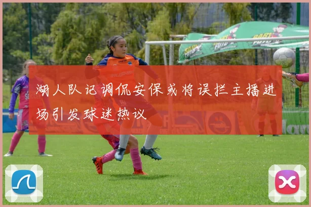 湖人队记调侃安保或将误拦主播进场引发球迷热议