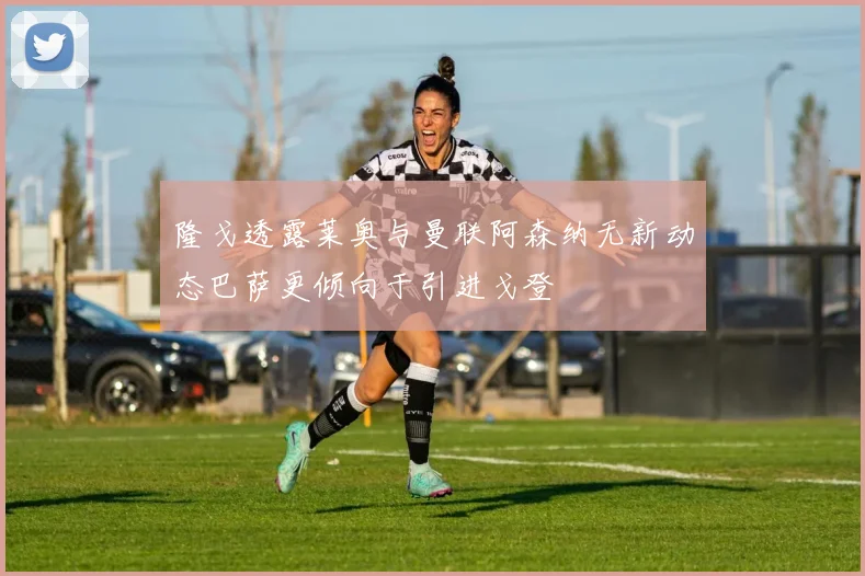隆戈透露莱奥与曼联阿森纳无新动态巴萨更倾向于引进戈登