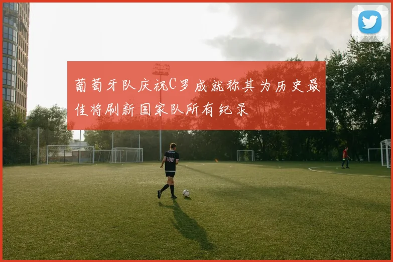 葡萄牙队庆祝C罗成就称其为历史最佳将刷新国家队所有纪录