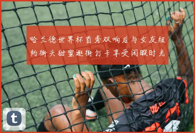 哈兰德世界杯首秀双响后与女友纽约街头甜蜜逛街打卡享受闲暇时光