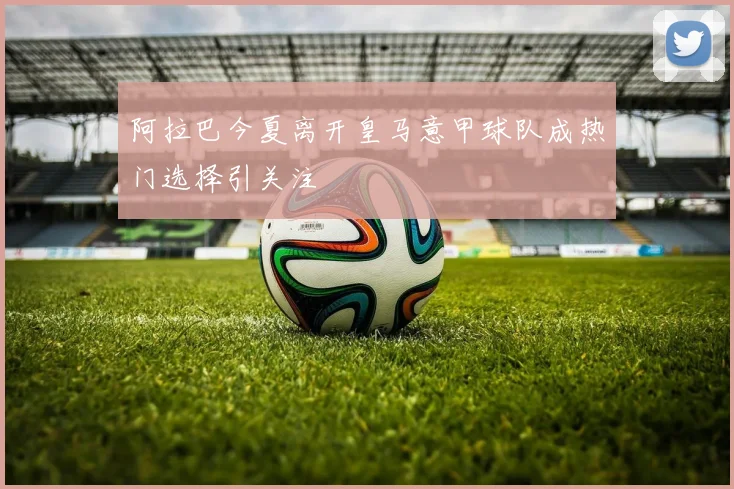 阿拉巴今夏离开皇马意甲球队成热门选择引关注
