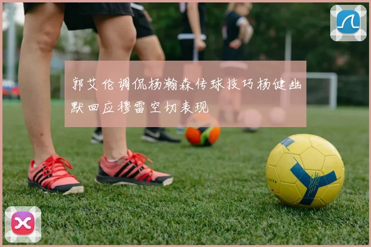 郭艾伦调侃杨瀚森传球技巧杨健幽默回应穆雷空切表现