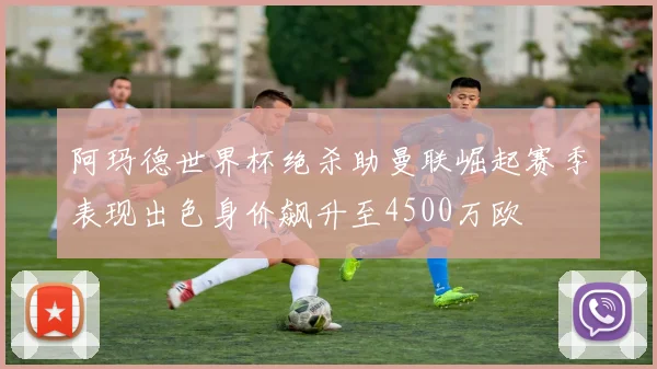阿玛德世界杯绝杀助曼联崛起赛季表现出色身价飙升至4500万欧
