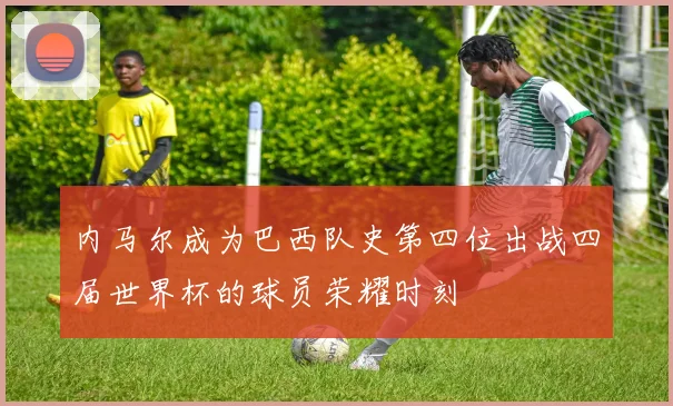 内马尔成为巴西队史第四位出战四届世界杯的球员荣耀时刻