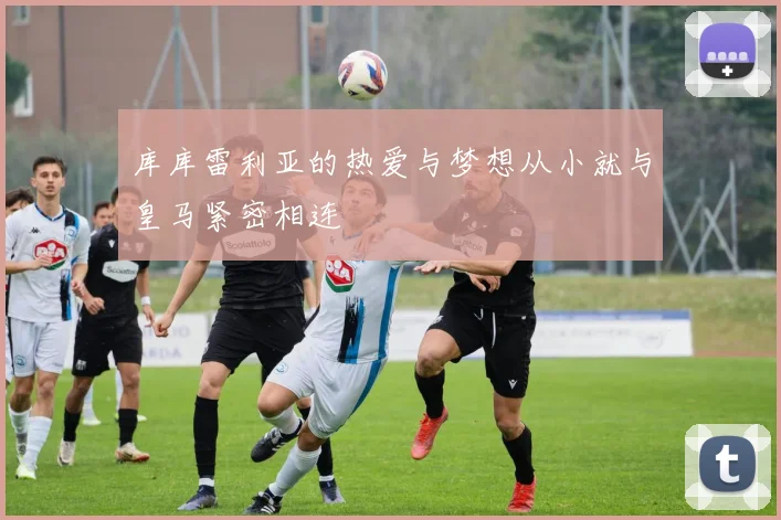 库库雷利亚的热爱与梦想从小就与皇马紧密相连