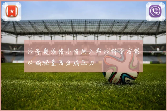 拉齐奥或将小将纳入希拉转会方案以减轻皇马分成压力
